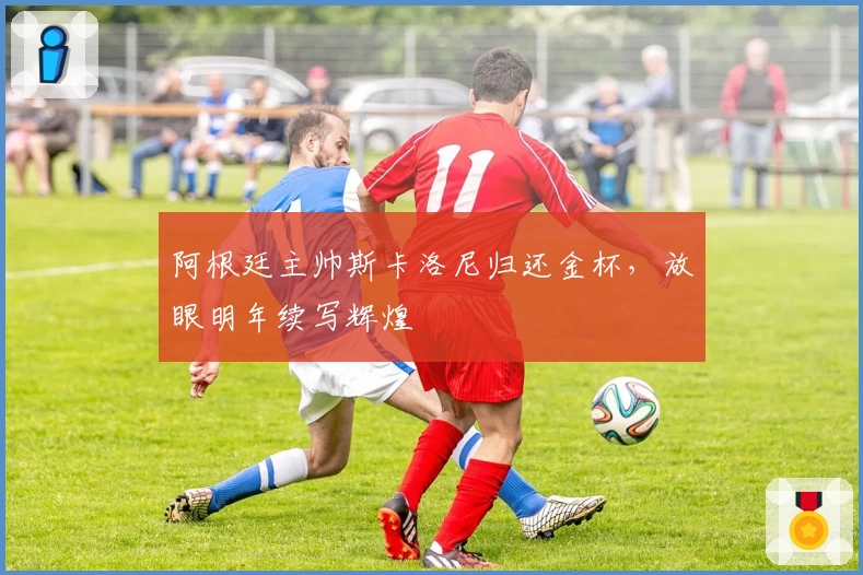 阿根廷主帅斯卡洛尼归还金杯，放眼明年续写辉煌