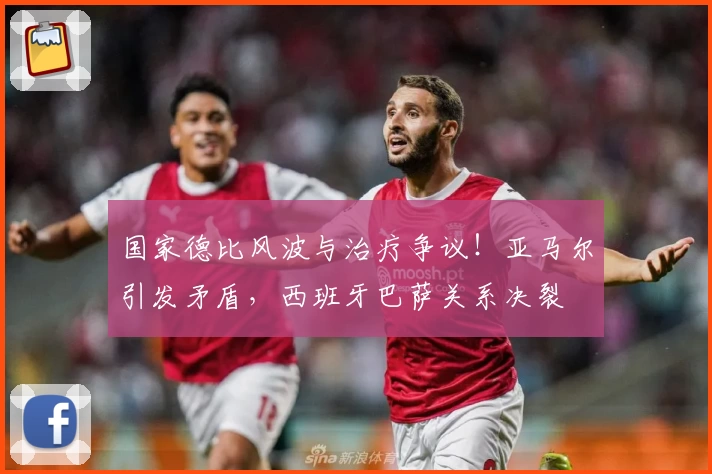 国家德比风波与治疗争议！亚马尔引发矛盾，西班牙巴萨关系决裂