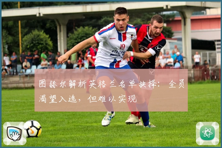 图赫尔解析英格兰名单抉择：全员渴望入选，但难以实现