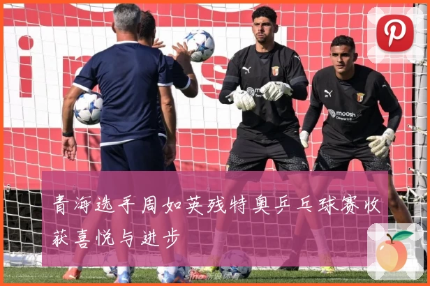 青海选手周如英残特奥乒乓球赛收获喜悦与进步