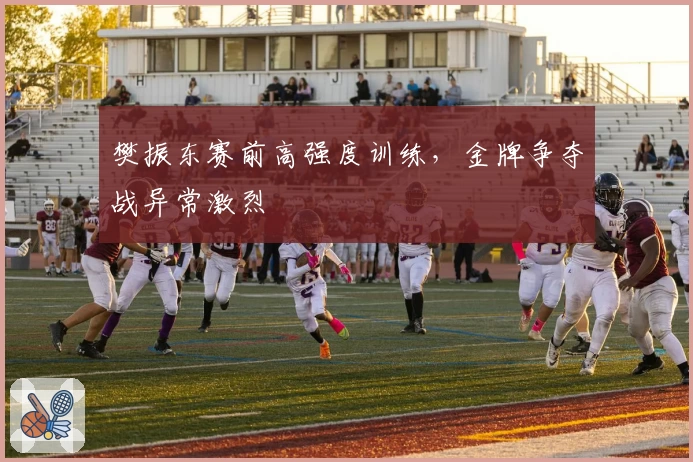 樊振东赛前高强度训练，金牌争夺战异常激烈