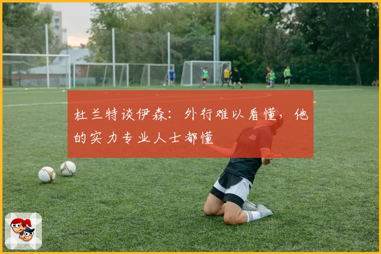 杜兰特谈伊森：外行难以看懂，他的实力专业人士都懂