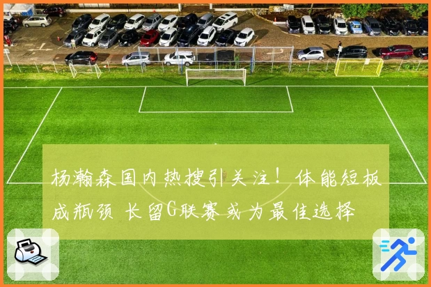 杨瀚森国内热搜引关注！体能短板成瓶颈 长留G联赛或为最佳选择