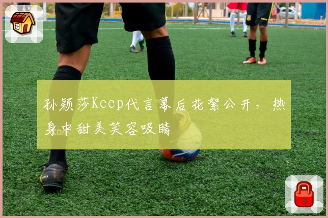 孙颖莎Keep代言幕后花絮公开，热身中甜美笑容吸睛