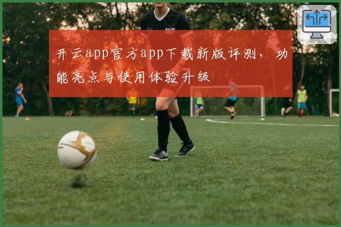 开云app官方app下载新版评测，功能亮点与使用体验升级