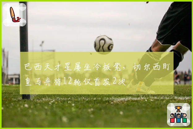 巴西天才星屡坐冷板凳，切尔西盯皇马弃将12轮仅首发2次