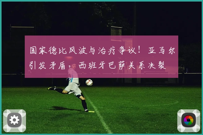 国家德比风波与治疗争议！亚马尔引发矛盾，西班牙巴萨关系决裂
