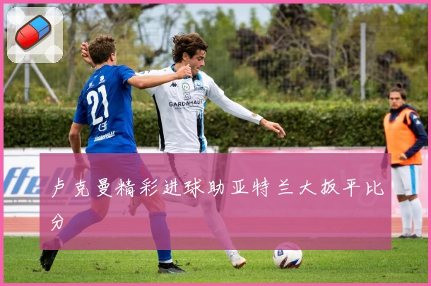 卢克曼精彩进球助亚特兰大扳平比分