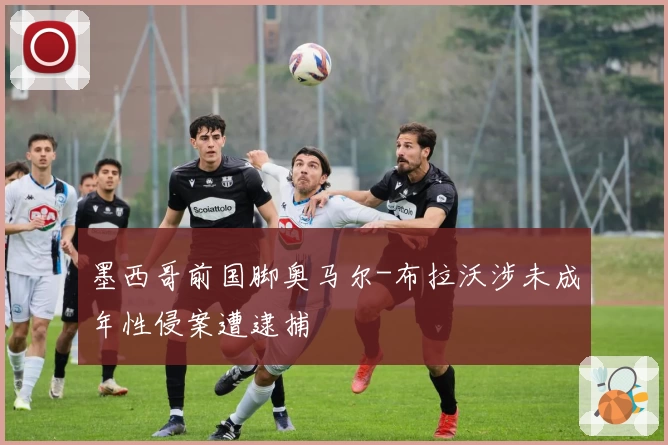 墨西哥前国脚奥马尔-布拉沃涉未成年性侵案遭逮捕