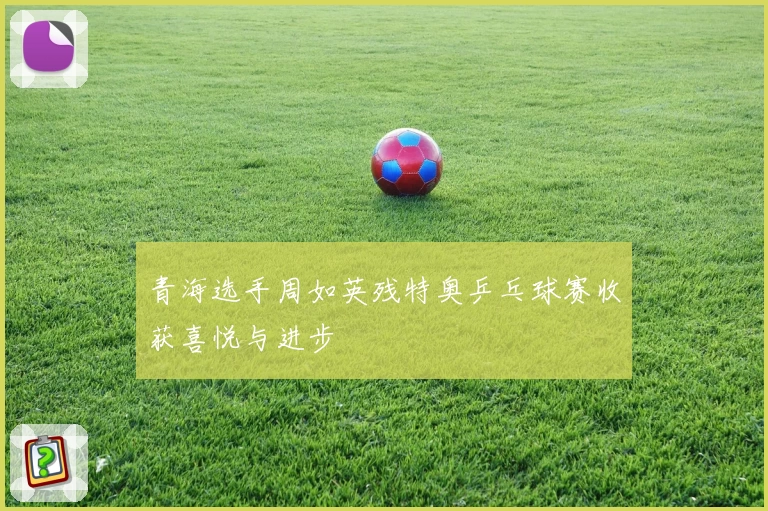 青海选手周如英残特奥乒乓球赛收获喜悦与进步