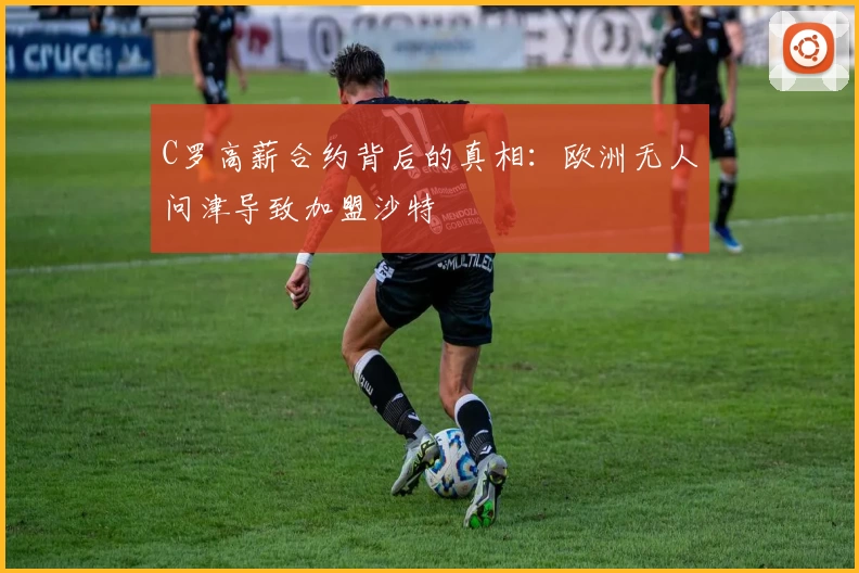 C罗高薪合约背后的真相：欧洲无人问津导致加盟沙特