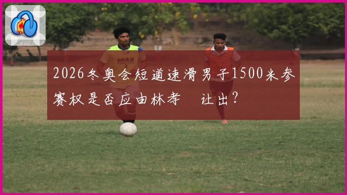 2026冬奥会短道速滑男子1500米参赛权是否应由林孝埈让出？