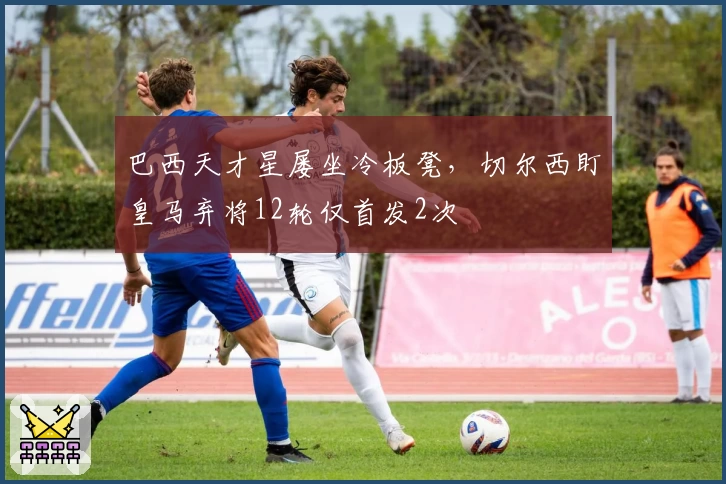 巴西天才星屡坐冷板凳，切尔西盯皇马弃将12轮仅首发2次