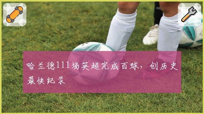 哈兰德111场英超完成百球，创历史最快纪录